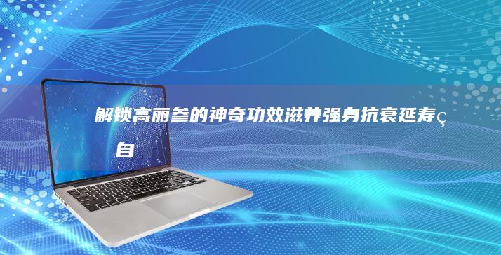 解锁高丽参的神奇功效：滋养强身、抗衰延寿的自然宝藏